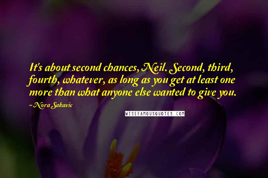 Nora Sakavic Quotes: It's about second chances, Neil. Second, third, fourth, whatever, as long as you get at least one more than what anyone else wanted to give you.