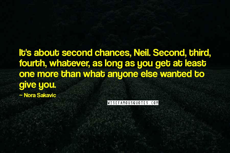 Nora Sakavic Quotes: It's about second chances, Neil. Second, third, fourth, whatever, as long as you get at least one more than what anyone else wanted to give you.