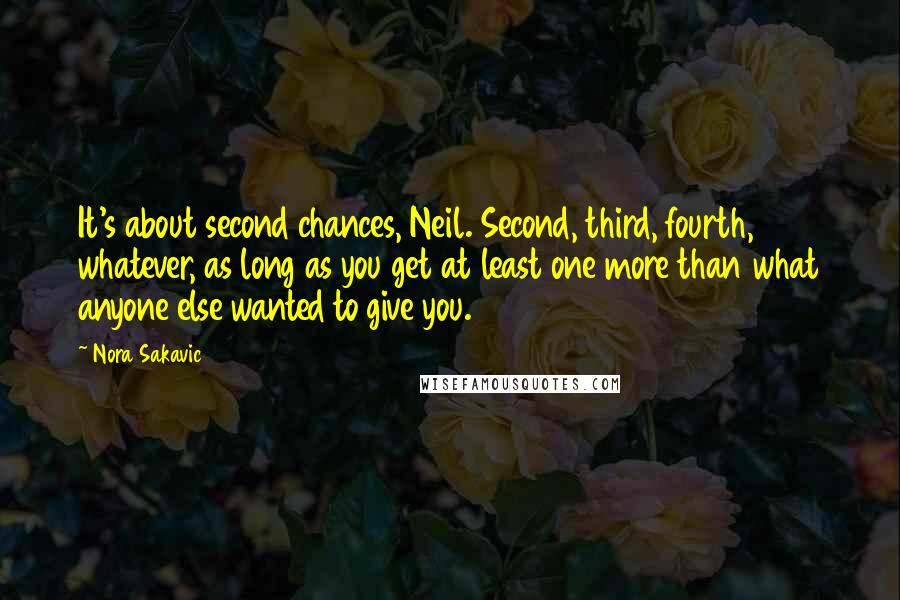 Nora Sakavic Quotes: It's about second chances, Neil. Second, third, fourth, whatever, as long as you get at least one more than what anyone else wanted to give you.