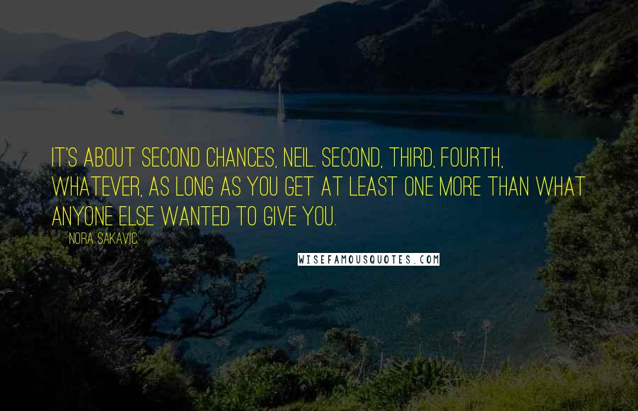 Nora Sakavic Quotes: It's about second chances, Neil. Second, third, fourth, whatever, as long as you get at least one more than what anyone else wanted to give you.