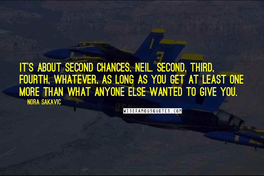 Nora Sakavic Quotes: It's about second chances, Neil. Second, third, fourth, whatever, as long as you get at least one more than what anyone else wanted to give you.