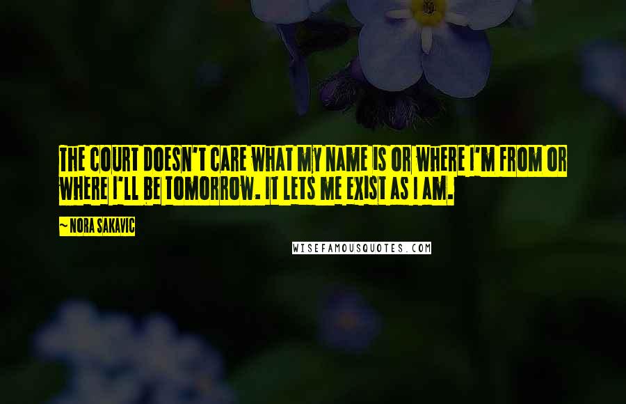 Nora Sakavic Quotes: The court doesn't care what my name is or where I'm from or where I'll be tomorrow. It lets me exist as I am.