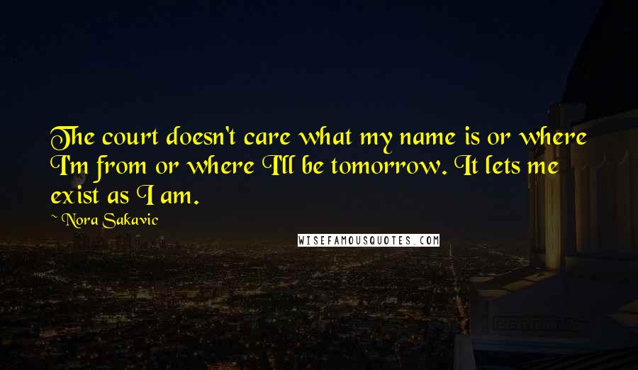 Nora Sakavic Quotes: The court doesn't care what my name is or where I'm from or where I'll be tomorrow. It lets me exist as I am.