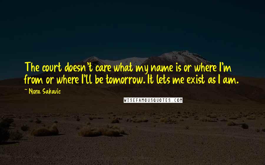 Nora Sakavic Quotes: The court doesn't care what my name is or where I'm from or where I'll be tomorrow. It lets me exist as I am.