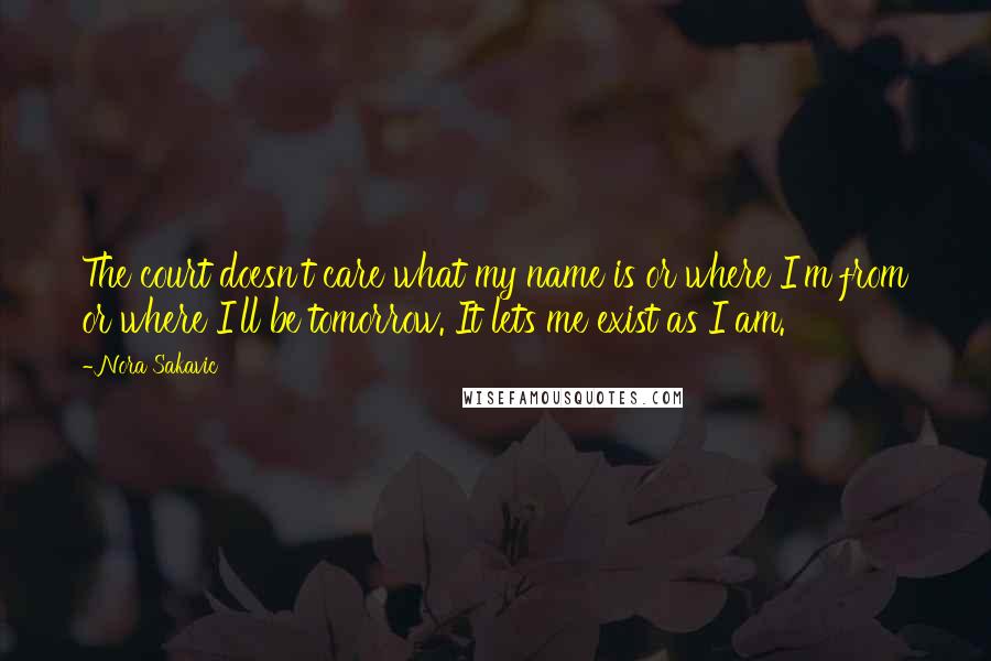 Nora Sakavic Quotes: The court doesn't care what my name is or where I'm from or where I'll be tomorrow. It lets me exist as I am.