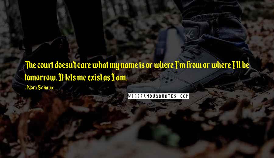 Nora Sakavic Quotes: The court doesn't care what my name is or where I'm from or where I'll be tomorrow. It lets me exist as I am.