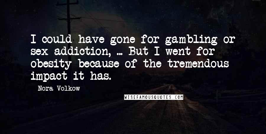 Nora Volkow Quotes: I could have gone for gambling or sex addiction, ... But I went for obesity because of the tremendous impact it has.