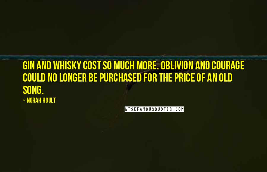 Norah Hoult Quotes: Gin and whisky cost so much more. Oblivion and courage could no longer be purchased for the price of an old song.