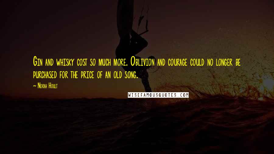 Norah Hoult Quotes: Gin and whisky cost so much more. Oblivion and courage could no longer be purchased for the price of an old song.