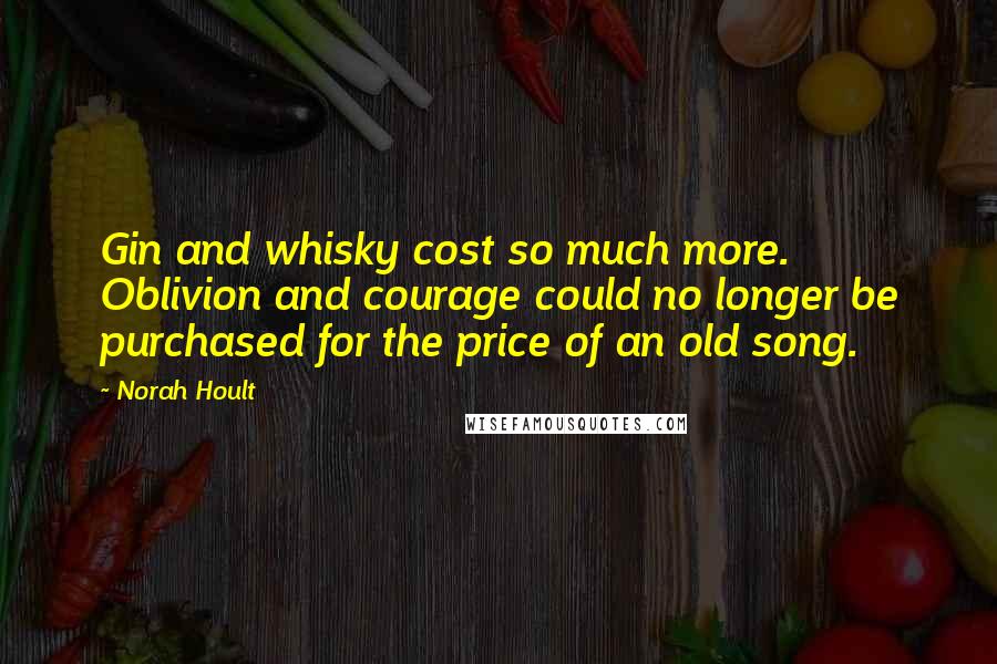 Norah Hoult Quotes: Gin and whisky cost so much more. Oblivion and courage could no longer be purchased for the price of an old song.
