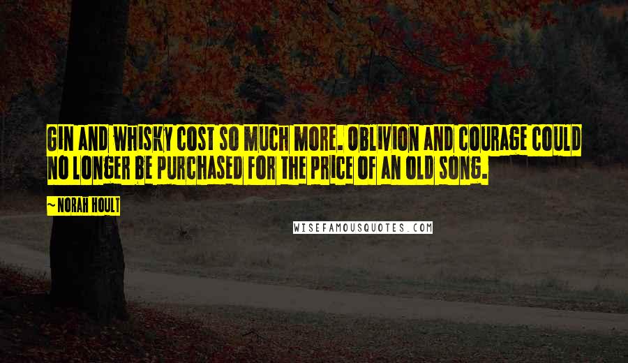 Norah Hoult Quotes: Gin and whisky cost so much more. Oblivion and courage could no longer be purchased for the price of an old song.