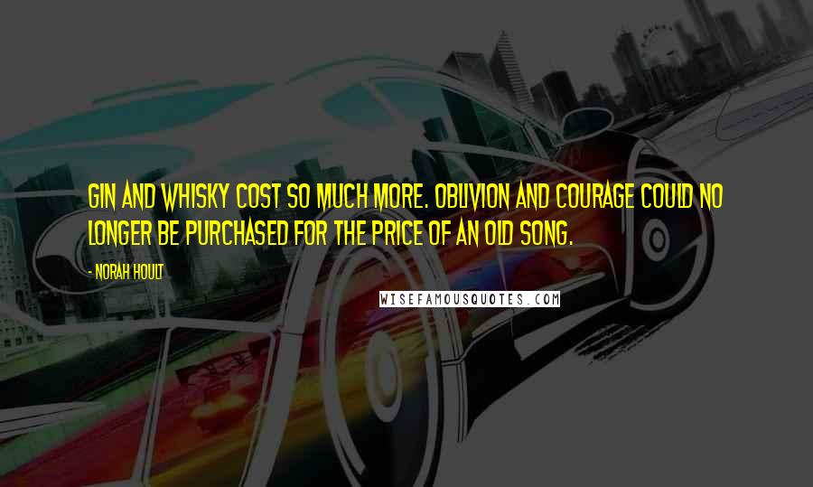 Norah Hoult Quotes: Gin and whisky cost so much more. Oblivion and courage could no longer be purchased for the price of an old song.