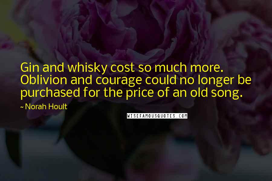 Norah Hoult Quotes: Gin and whisky cost so much more. Oblivion and courage could no longer be purchased for the price of an old song.