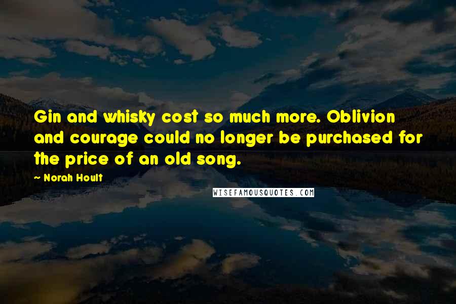 Norah Hoult Quotes: Gin and whisky cost so much more. Oblivion and courage could no longer be purchased for the price of an old song.