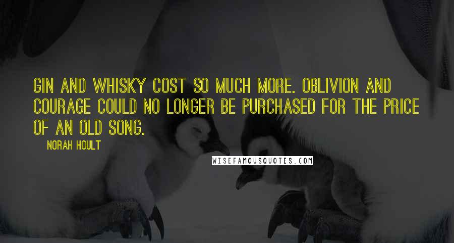 Norah Hoult Quotes: Gin and whisky cost so much more. Oblivion and courage could no longer be purchased for the price of an old song.