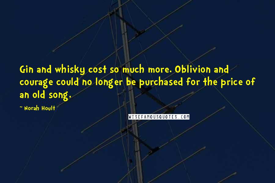 Norah Hoult Quotes: Gin and whisky cost so much more. Oblivion and courage could no longer be purchased for the price of an old song.