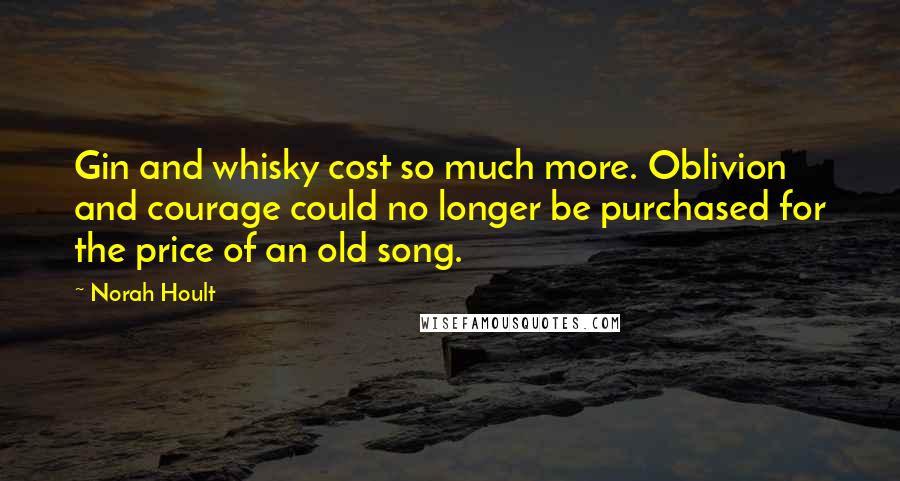 Norah Hoult Quotes: Gin and whisky cost so much more. Oblivion and courage could no longer be purchased for the price of an old song.