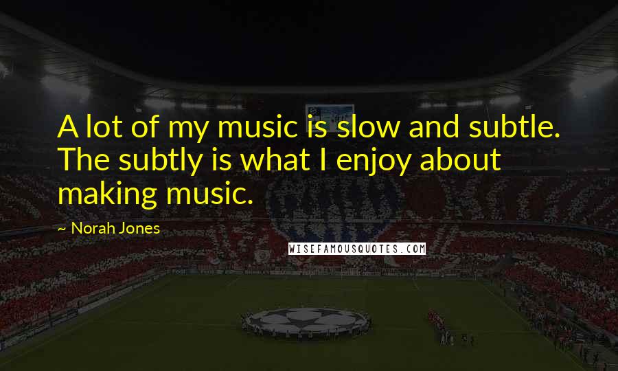 Norah Jones Quotes: A lot of my music is slow and subtle. The subtly is what I enjoy about making music.