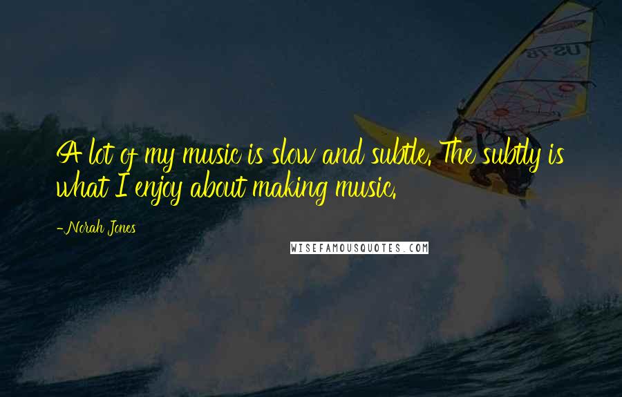 Norah Jones Quotes: A lot of my music is slow and subtle. The subtly is what I enjoy about making music.