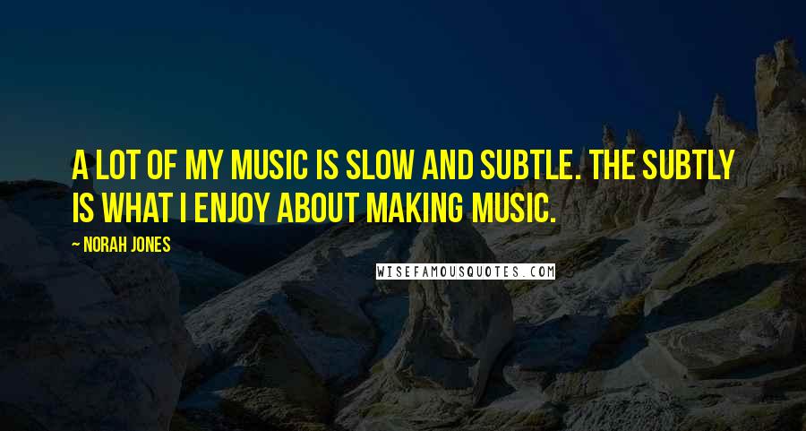 Norah Jones Quotes: A lot of my music is slow and subtle. The subtly is what I enjoy about making music.