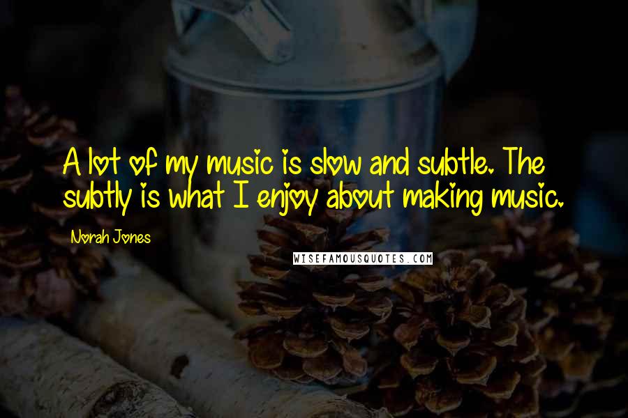 Norah Jones Quotes: A lot of my music is slow and subtle. The subtly is what I enjoy about making music.