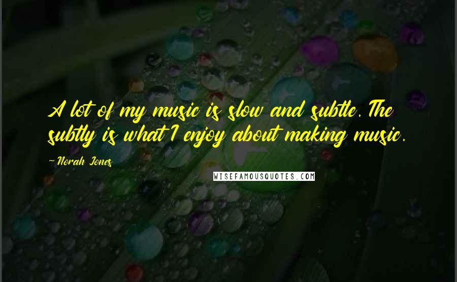 Norah Jones Quotes: A lot of my music is slow and subtle. The subtly is what I enjoy about making music.