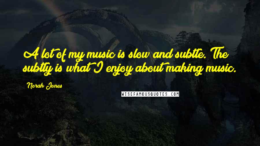 Norah Jones Quotes: A lot of my music is slow and subtle. The subtly is what I enjoy about making music.