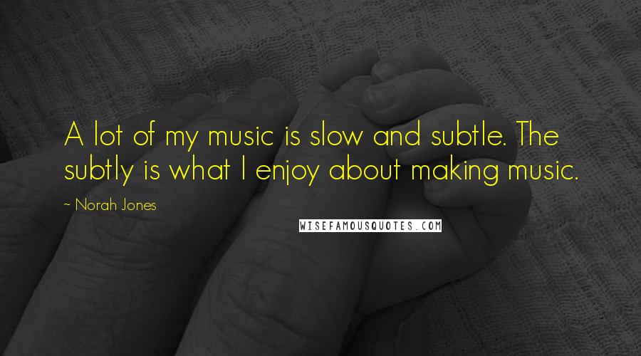 Norah Jones Quotes: A lot of my music is slow and subtle. The subtly is what I enjoy about making music.