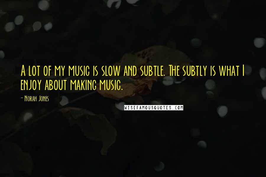 Norah Jones Quotes: A lot of my music is slow and subtle. The subtly is what I enjoy about making music.