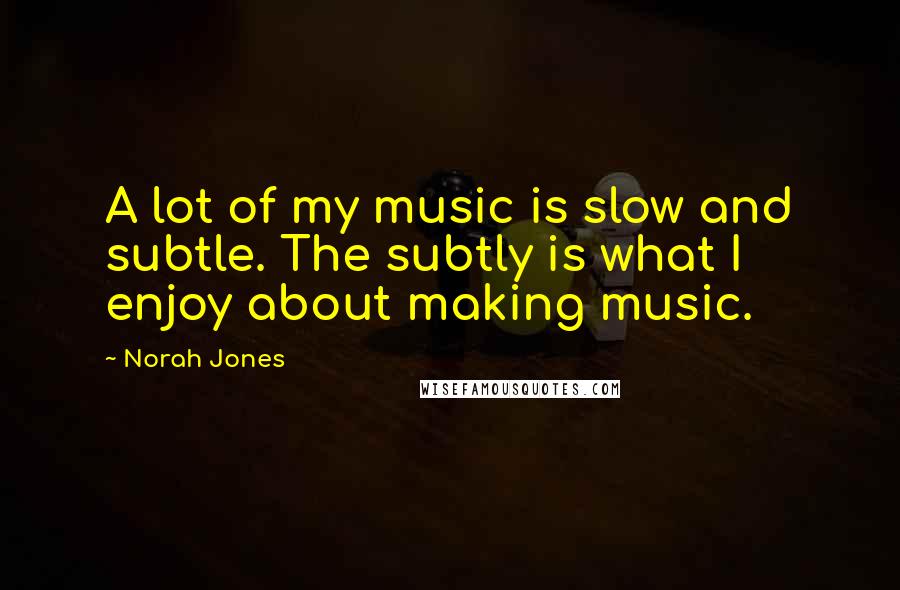 Norah Jones Quotes: A lot of my music is slow and subtle. The subtly is what I enjoy about making music.