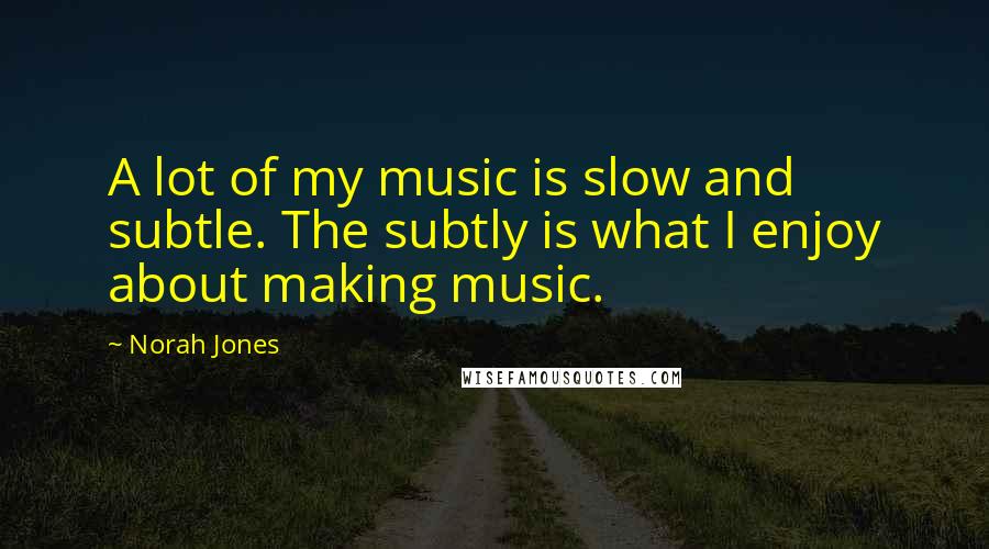 Norah Jones Quotes: A lot of my music is slow and subtle. The subtly is what I enjoy about making music.