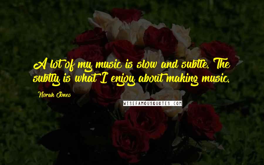 Norah Jones Quotes: A lot of my music is slow and subtle. The subtly is what I enjoy about making music.