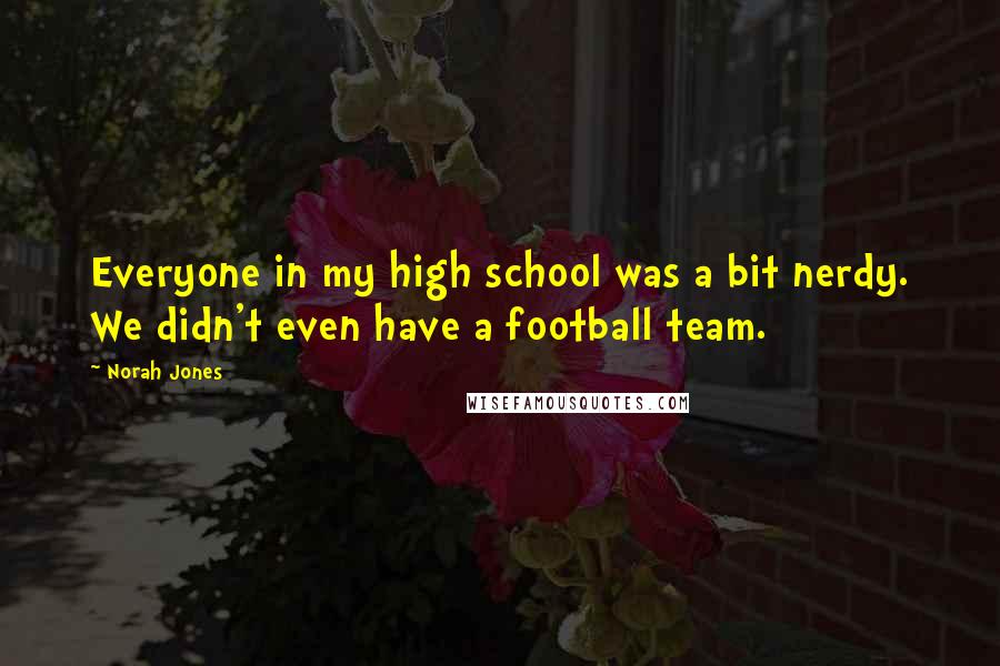 Norah Jones Quotes: Everyone in my high school was a bit nerdy. We didn't even have a football team.