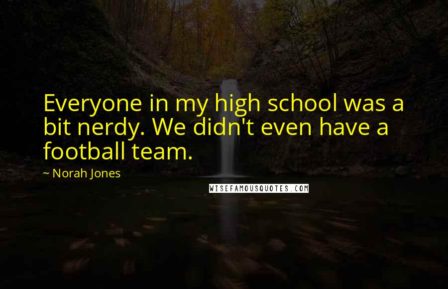 Norah Jones Quotes: Everyone in my high school was a bit nerdy. We didn't even have a football team.