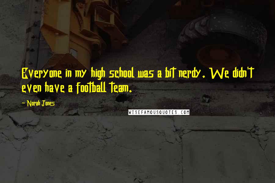 Norah Jones Quotes: Everyone in my high school was a bit nerdy. We didn't even have a football team.