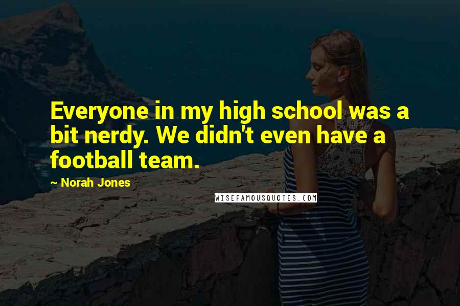 Norah Jones Quotes: Everyone in my high school was a bit nerdy. We didn't even have a football team.