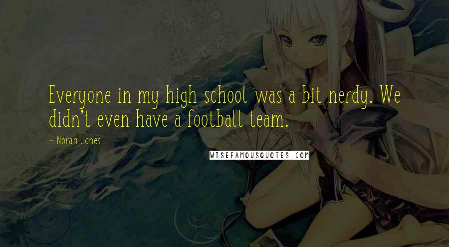 Norah Jones Quotes: Everyone in my high school was a bit nerdy. We didn't even have a football team.