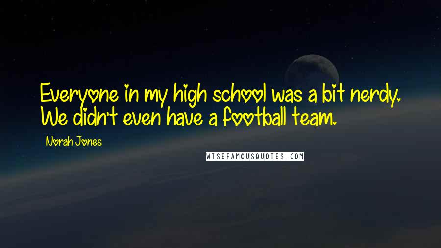 Norah Jones Quotes: Everyone in my high school was a bit nerdy. We didn't even have a football team.