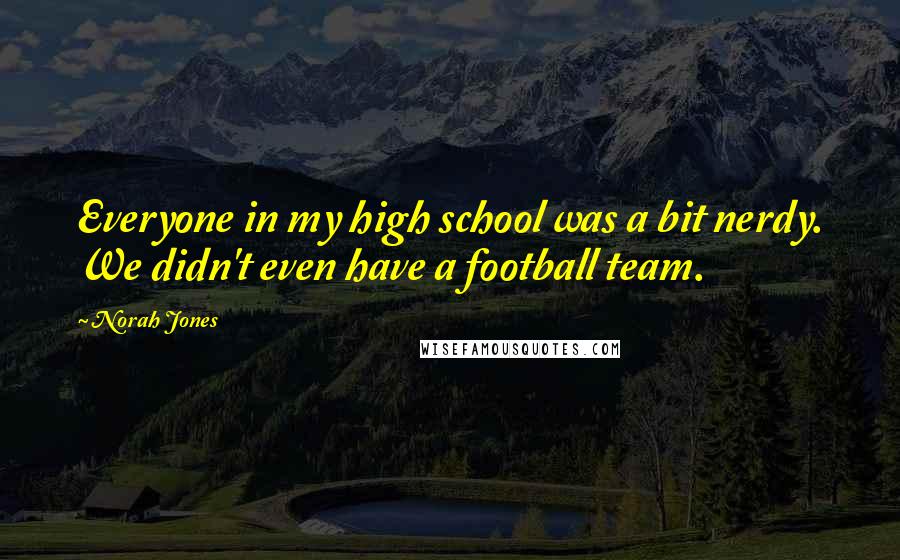 Norah Jones Quotes: Everyone in my high school was a bit nerdy. We didn't even have a football team.