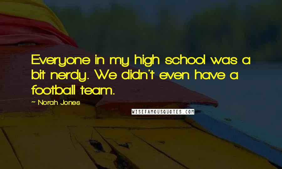 Norah Jones Quotes: Everyone in my high school was a bit nerdy. We didn't even have a football team.