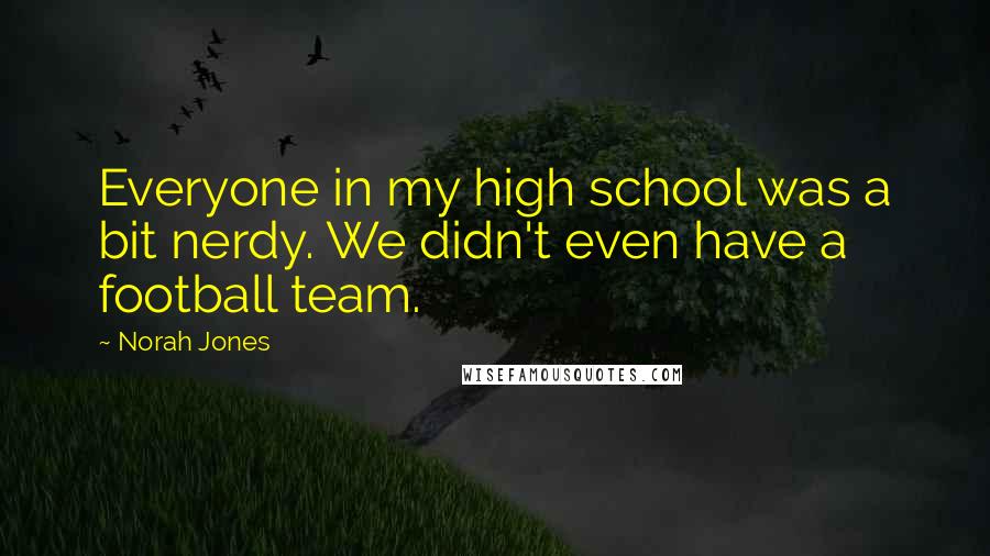 Norah Jones Quotes: Everyone in my high school was a bit nerdy. We didn't even have a football team.