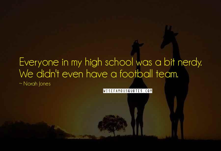 Norah Jones Quotes: Everyone in my high school was a bit nerdy. We didn't even have a football team.
