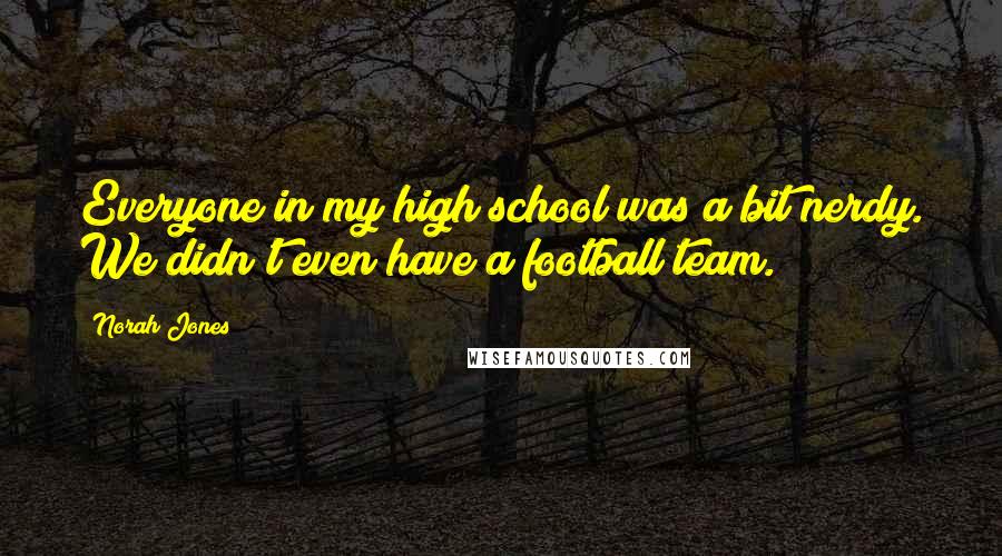 Norah Jones Quotes: Everyone in my high school was a bit nerdy. We didn't even have a football team.