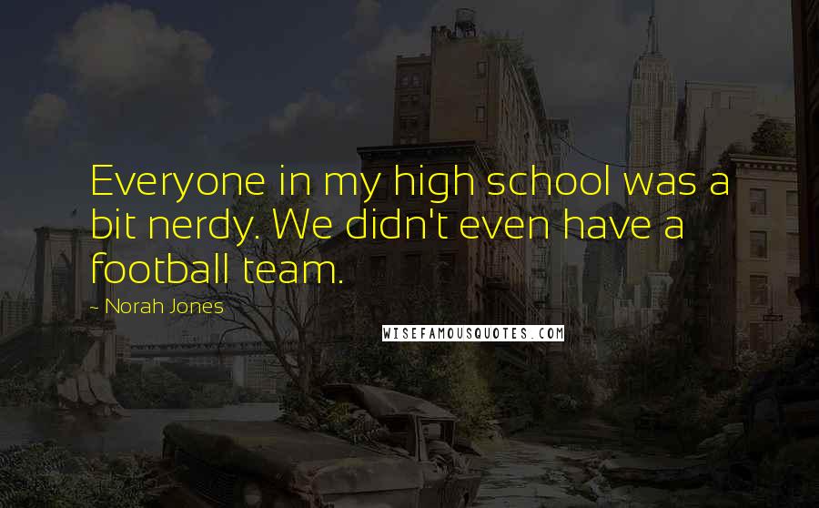 Norah Jones Quotes: Everyone in my high school was a bit nerdy. We didn't even have a football team.