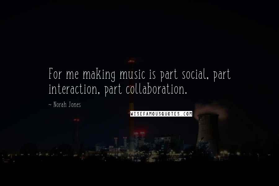 Norah Jones Quotes: For me making music is part social, part interaction, part collaboration.