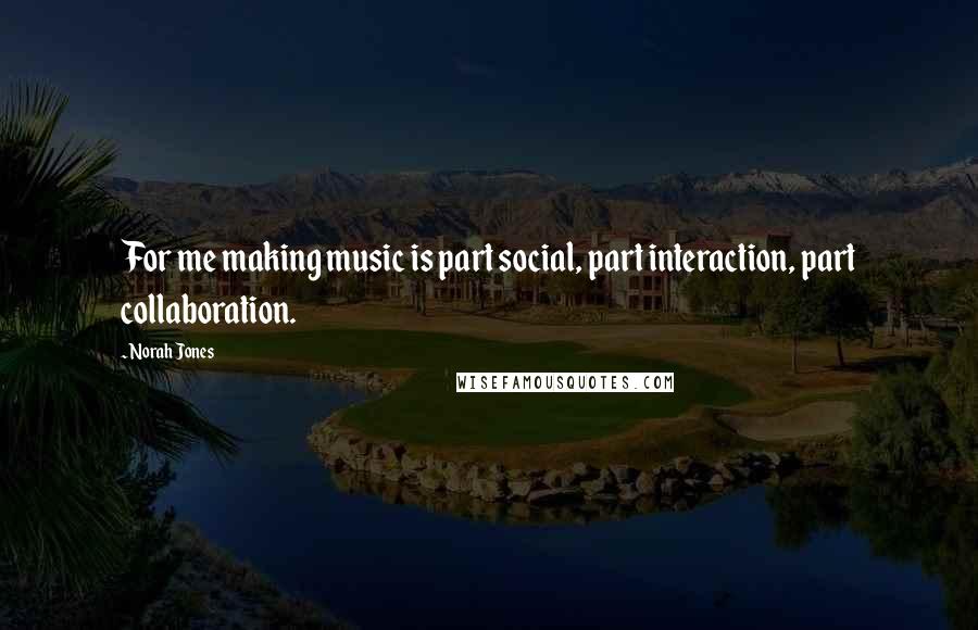 Norah Jones Quotes: For me making music is part social, part interaction, part collaboration.