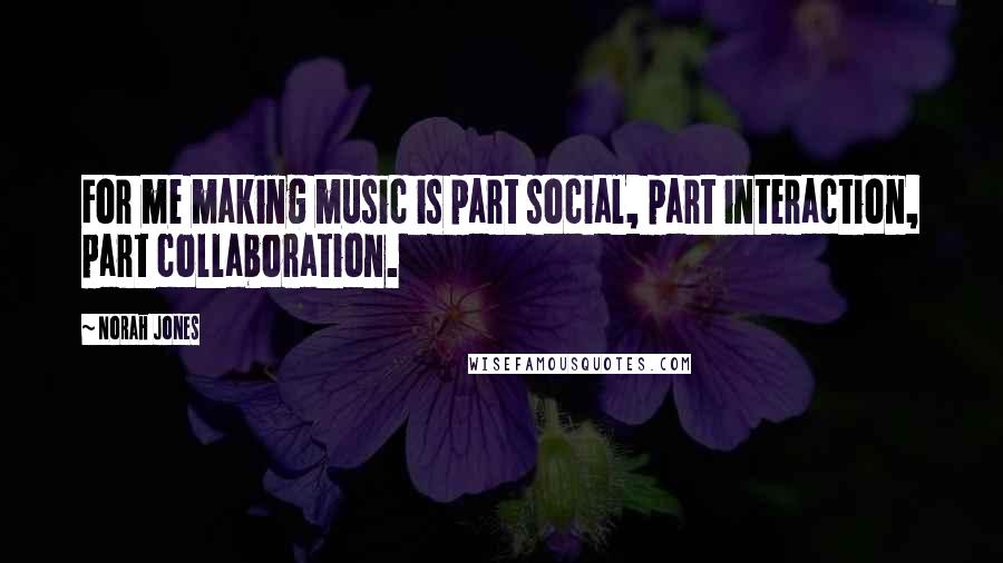 Norah Jones Quotes: For me making music is part social, part interaction, part collaboration.