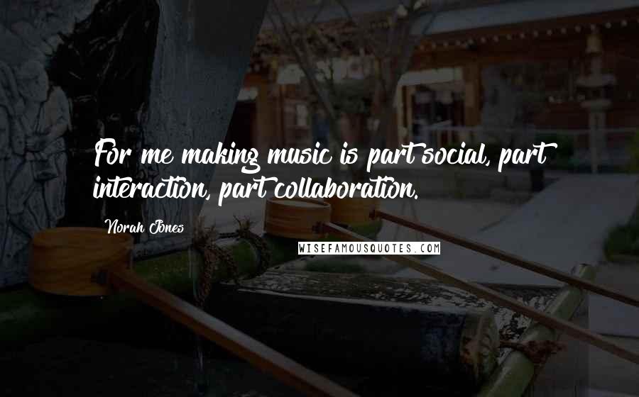 Norah Jones Quotes: For me making music is part social, part interaction, part collaboration.