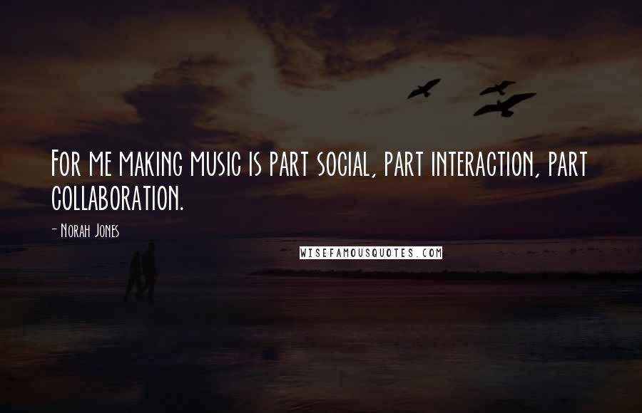 Norah Jones Quotes: For me making music is part social, part interaction, part collaboration.