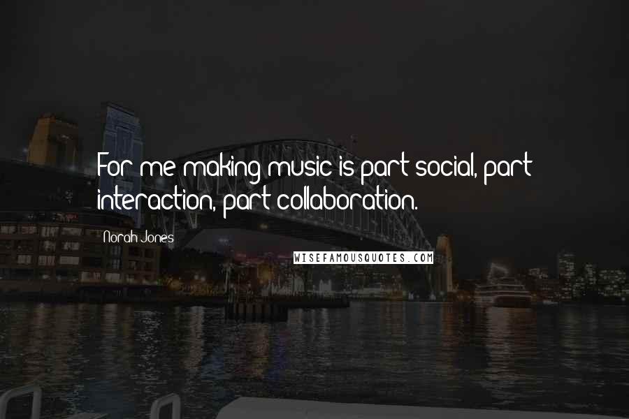 Norah Jones Quotes: For me making music is part social, part interaction, part collaboration.